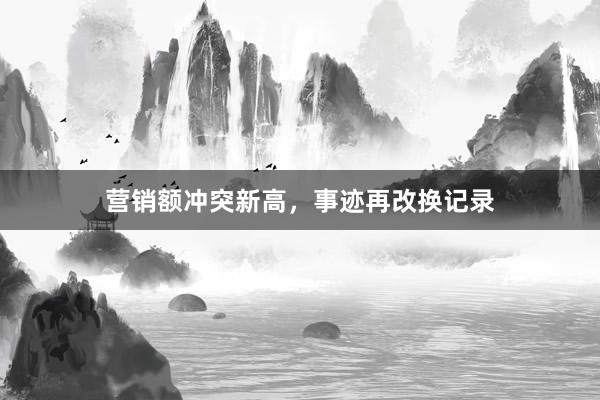营销额冲突新高，事迹再改换记录