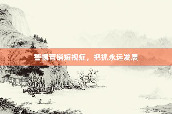 警惕营销短视症，把抓永远发展